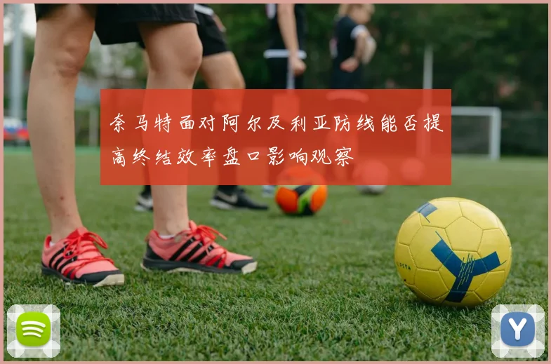 奈马特面对阿尔及利亚防线能否提高终结效率盘口影响观察