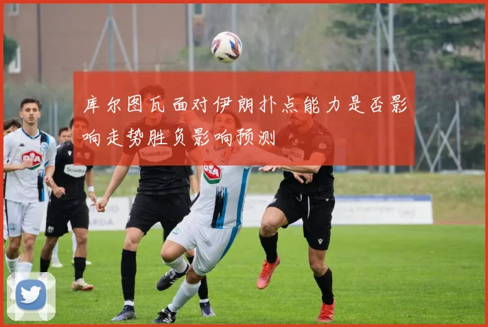 库尔图瓦面对伊朗扑点能力是否影响走势胜负影响预测