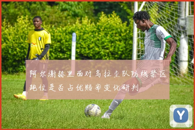 阿尔谢赫里面对乌拉圭队防线禁区跑位是否占优赔率变化研判