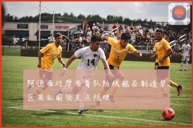 阿德面对摩洛哥队防线能否制造禁区混乱前场支点梳理