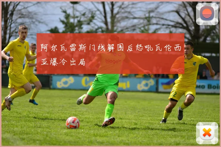 阿尔瓦雷斯门线解围后怒吼瓦伦西亚爆冷出局