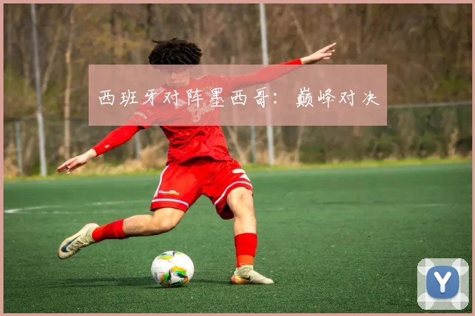 西班牙对阵墨西哥：巅峰对决