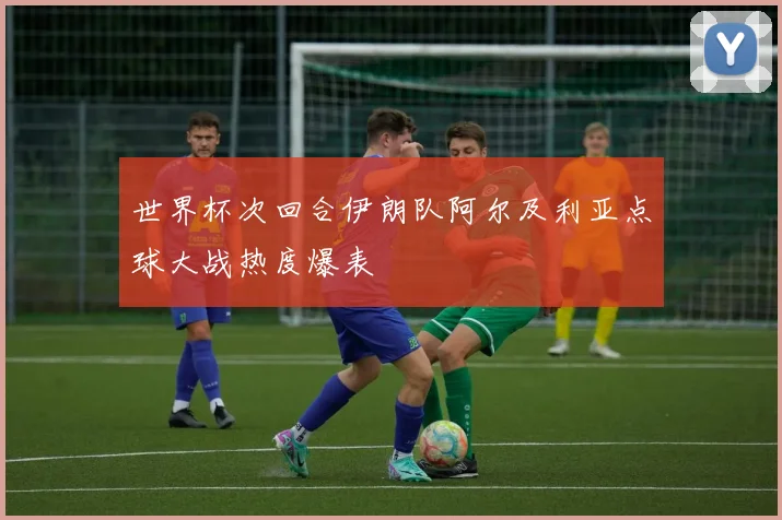 世界杯次回合伊朗队阿尔及利亚点球大战热度爆表