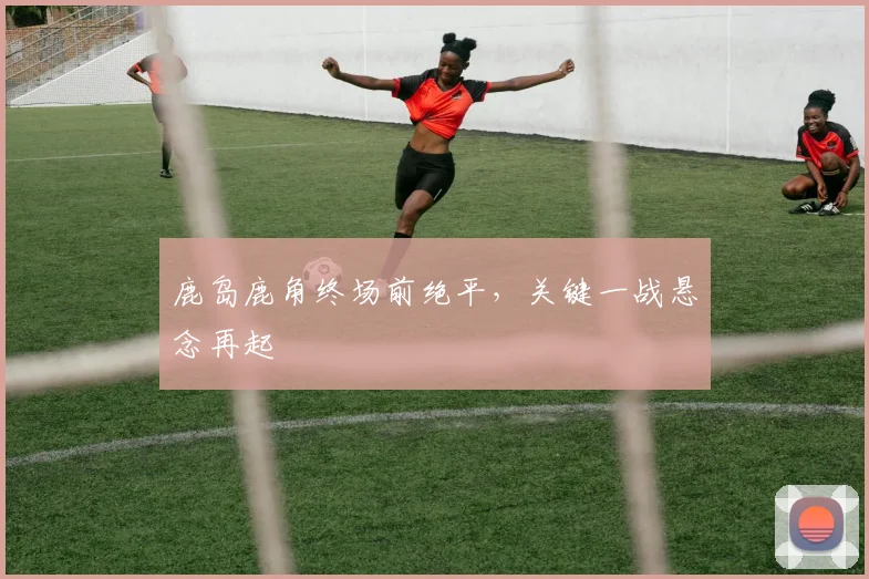 鹿岛鹿角终场前绝平，关键一战悬念再起