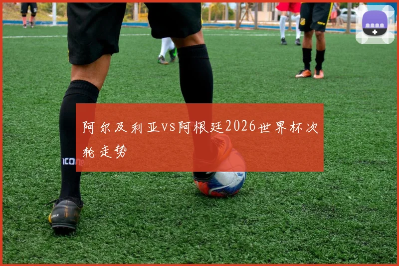 阿尔及利亚vs阿根廷2026世界杯次轮走势