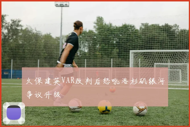 久保建英VAR改判后怒吼洛杉矶银河争议升级