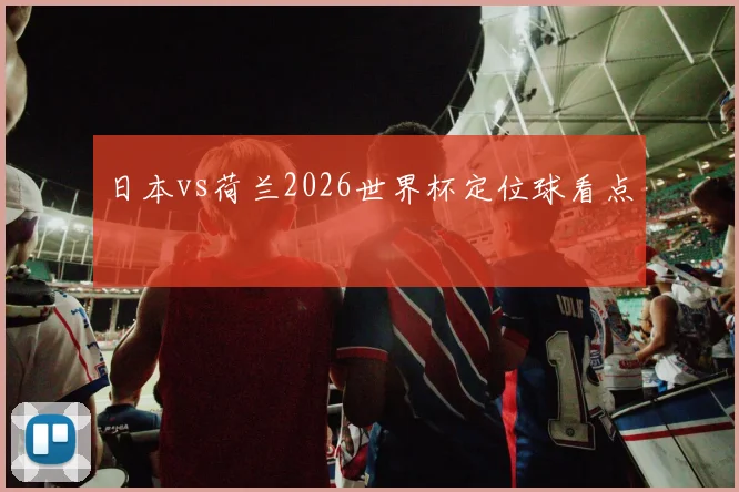 日本vs荷兰2026世界杯定位球看点