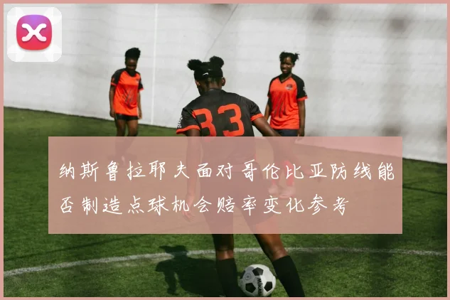 纳斯鲁拉耶夫面对哥伦比亚防线能否制造点球机会赔率变化参考
