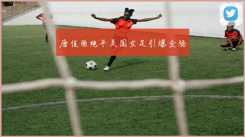 唐佳丽绝平美国女足引爆全场