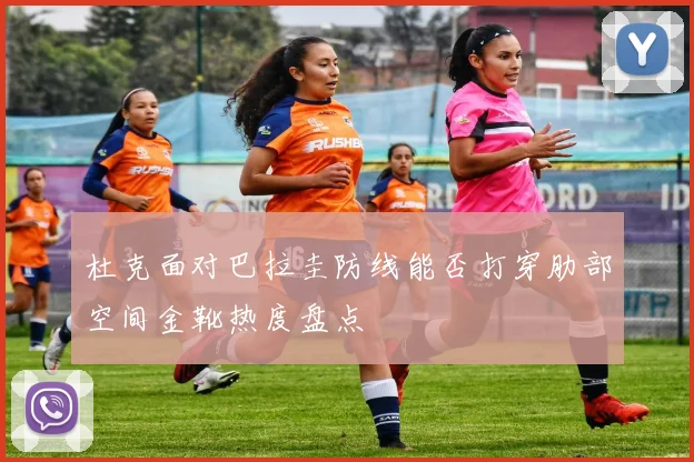 杜克面对巴拉圭防线能否打穿肋部空间金靴热度盘点