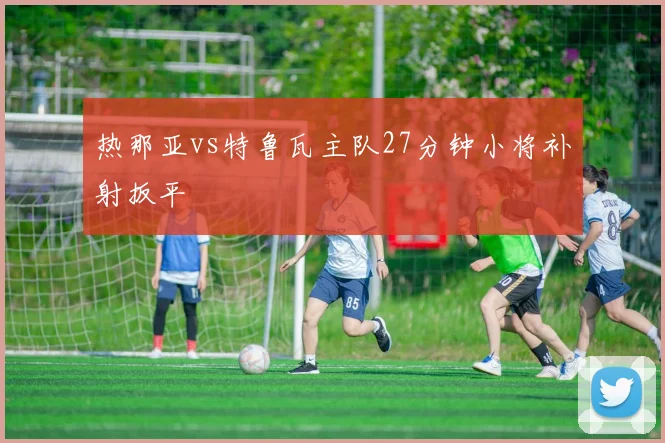 热那亚vs特鲁瓦主队27分钟小将补射扳平