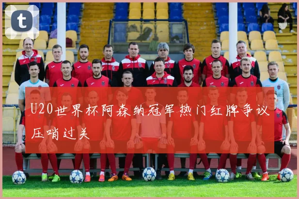 U20世界杯阿森纳冠军热门红牌争议压哨过关