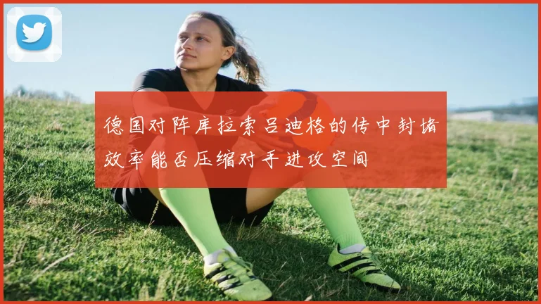 德国对阵库拉索吕迪格的传中封堵效率能否压缩对手进攻空间