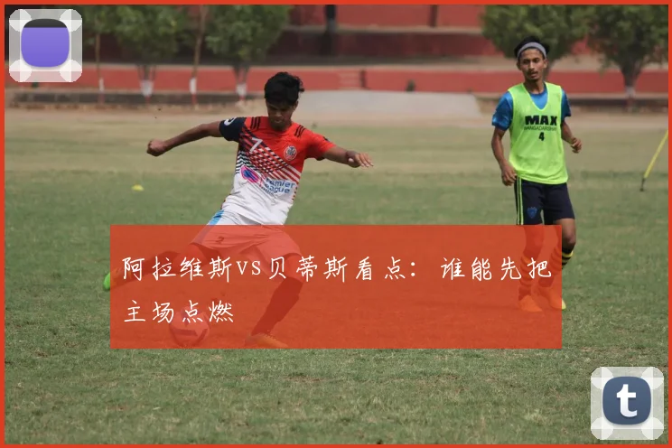 阿拉维斯vs贝蒂斯看点：谁能先把主场点燃