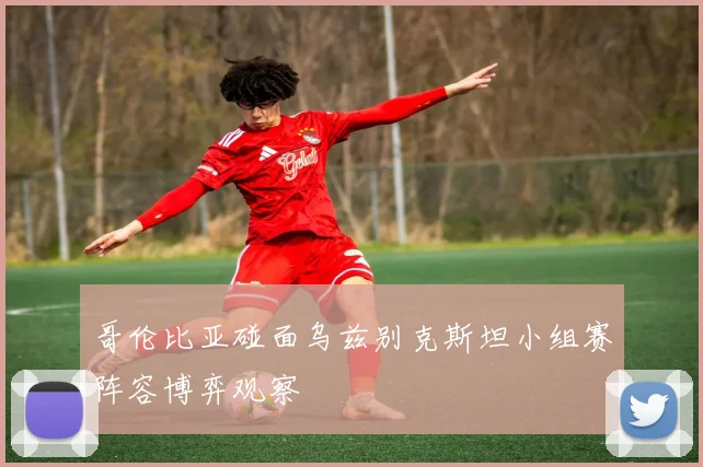 哥伦比亚碰面乌兹别克斯坦小组赛阵容博弈观察