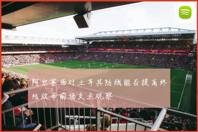 阿尔塞面对土耳其防线能否提高终结效率前场支点观察