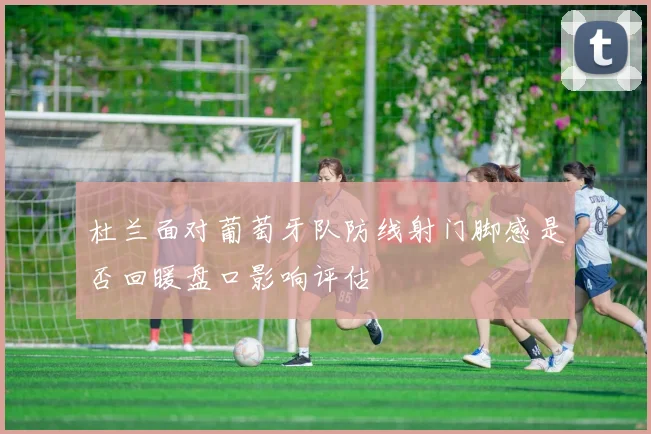 杜兰面对葡萄牙队防线射门脚感是否回暖盘口影响评估
