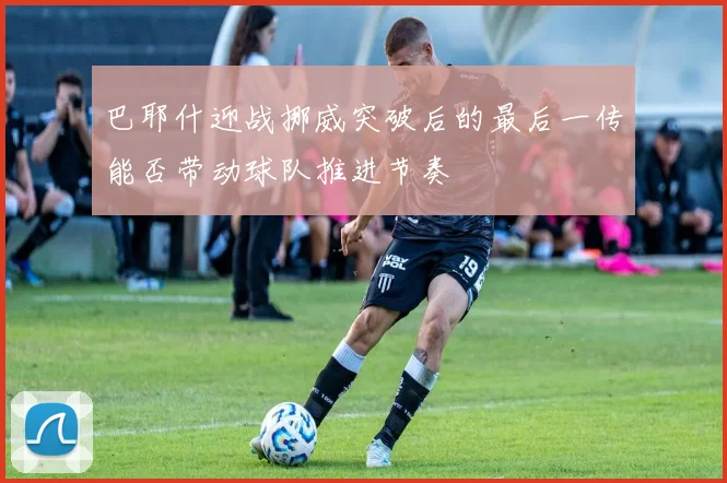 巴耶什迎战挪威突破后的最后一传能否带动球队推进节奏