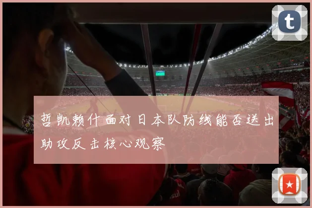 哲凯赖什面对日本队防线能否送出助攻反击核心观察