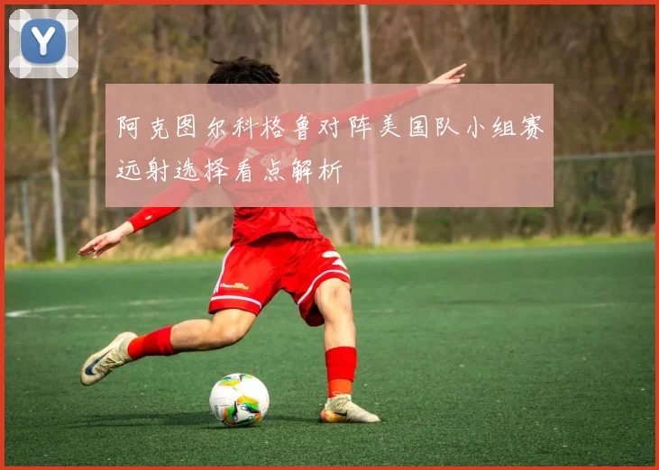 阿克图尔科格鲁对阵美国队小组赛远射选择看点解析
