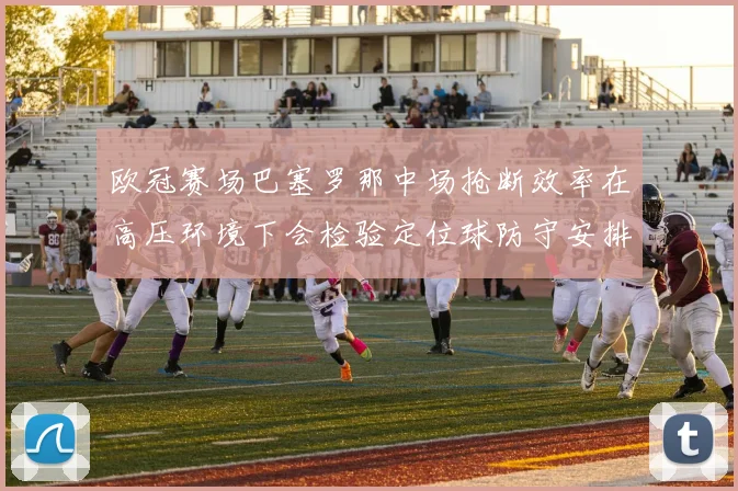 欧冠赛场巴塞罗那中场抢断效率在高压环境下会检验定位球防守安排