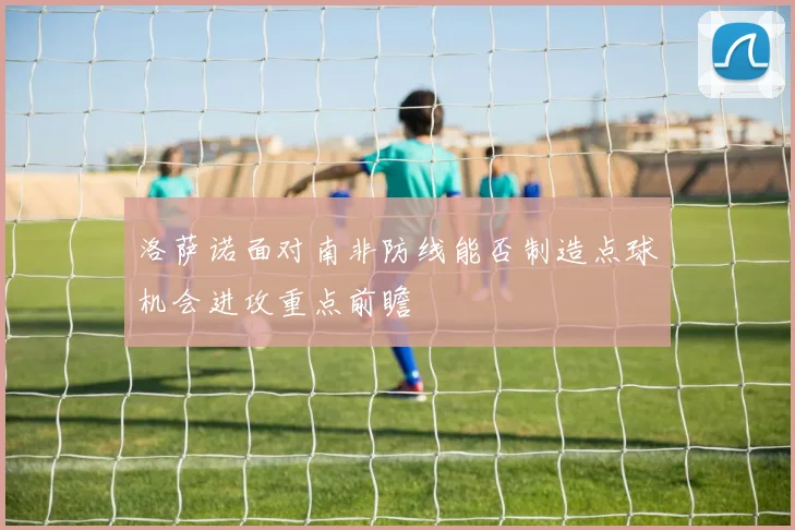 洛萨诺面对南非防线能否制造点球机会进攻重点前瞻