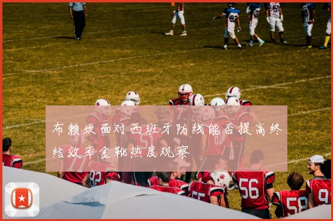 布赖坎面对西班牙防线能否提高终结效率金靴热度观察