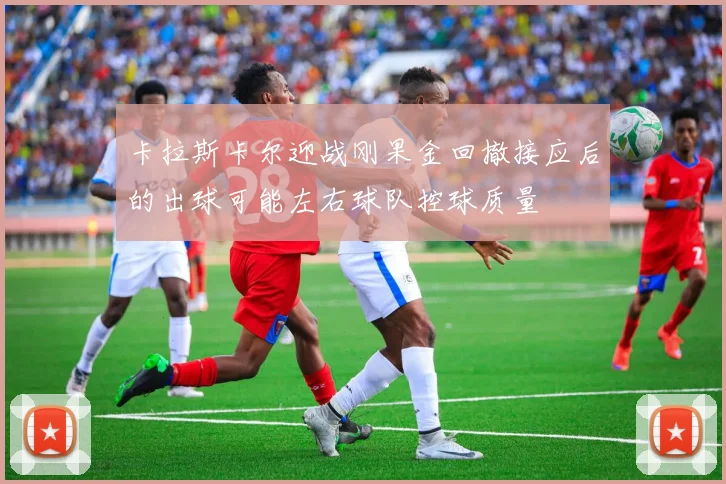 卡拉斯卡尔迎战刚果金回撤接应后的出球可能左右球队控球质量