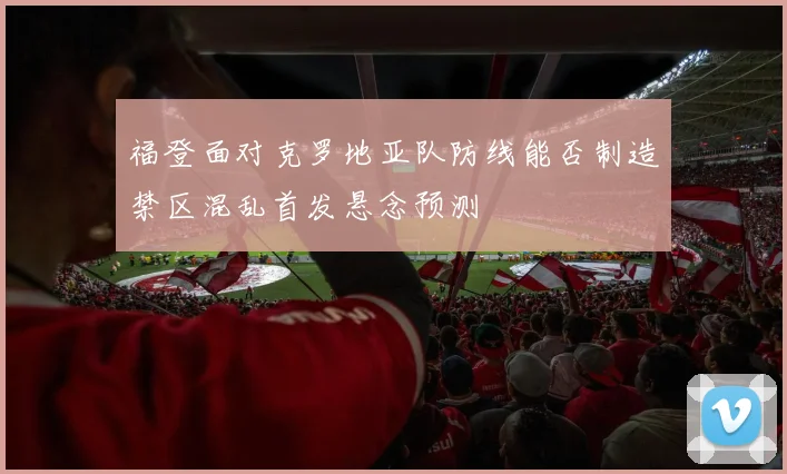 福登面对克罗地亚队防线能否制造禁区混乱首发悬念预测