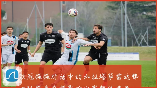 欧冠强强对话中的加拉塔萨雷边锋回防强度有望影响比赛整体节奏