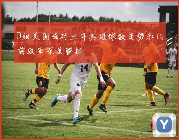 D组美国面对土耳其进球数走势和门前效率深度解析