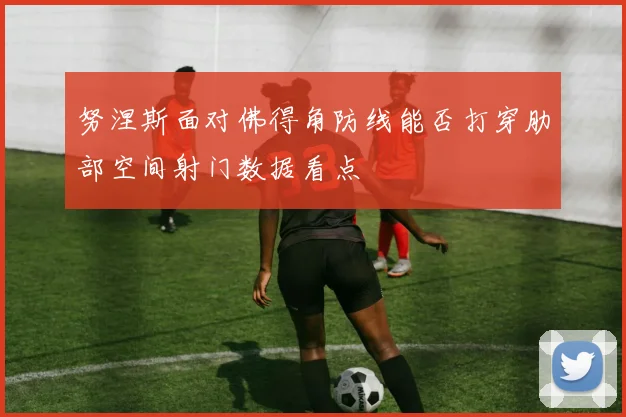 努涅斯面对佛得角防线能否打穿肋部空间射门数据看点